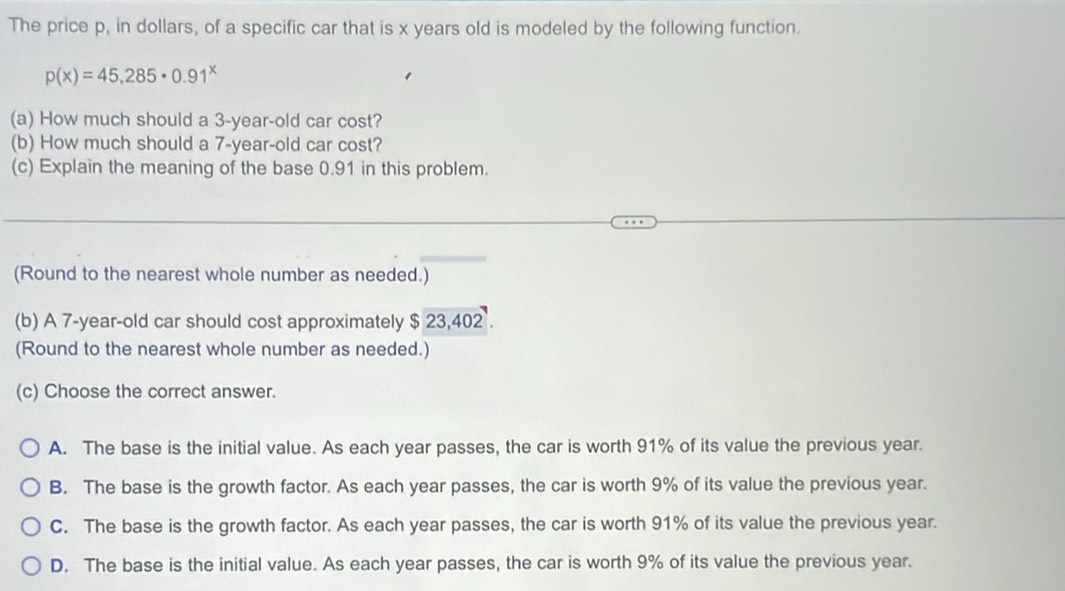 The price p, in dollars, of a specific car that is x years old is modeled by the following function.
p(x)=45,285· 0.91^x
(a) How much should a 3-year-old car cost?
(b) How much should a 7-year-old car cost?
(c) Explain the meaning of the base 0.91 in this problem.
(Round to the nearest whole number as needed.)
(b) A 7-year-old car should cost approximately $23,402. 
(Round to the nearest whole number as needed.)
(c) Choose the correct answer.
A. The base is the initial value. As each year passes, the car is worth 91% of its value the previous year.
B. The base is the growth factor. As each year passes, the car is worth 9% of its value the previous year.
C. The base is the growth factor. As each year passes, the car is worth 91% of its value the previous year.
D. The base is the initial value. As each year passes, the car is worth 9% of its value the previous year.