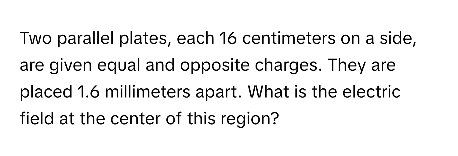 Two parallel plates, each 16 centimeters on a side, are given equal and opposite charges. They are placed 1.6 millimeters apart. What is the electric field at the center of this region?