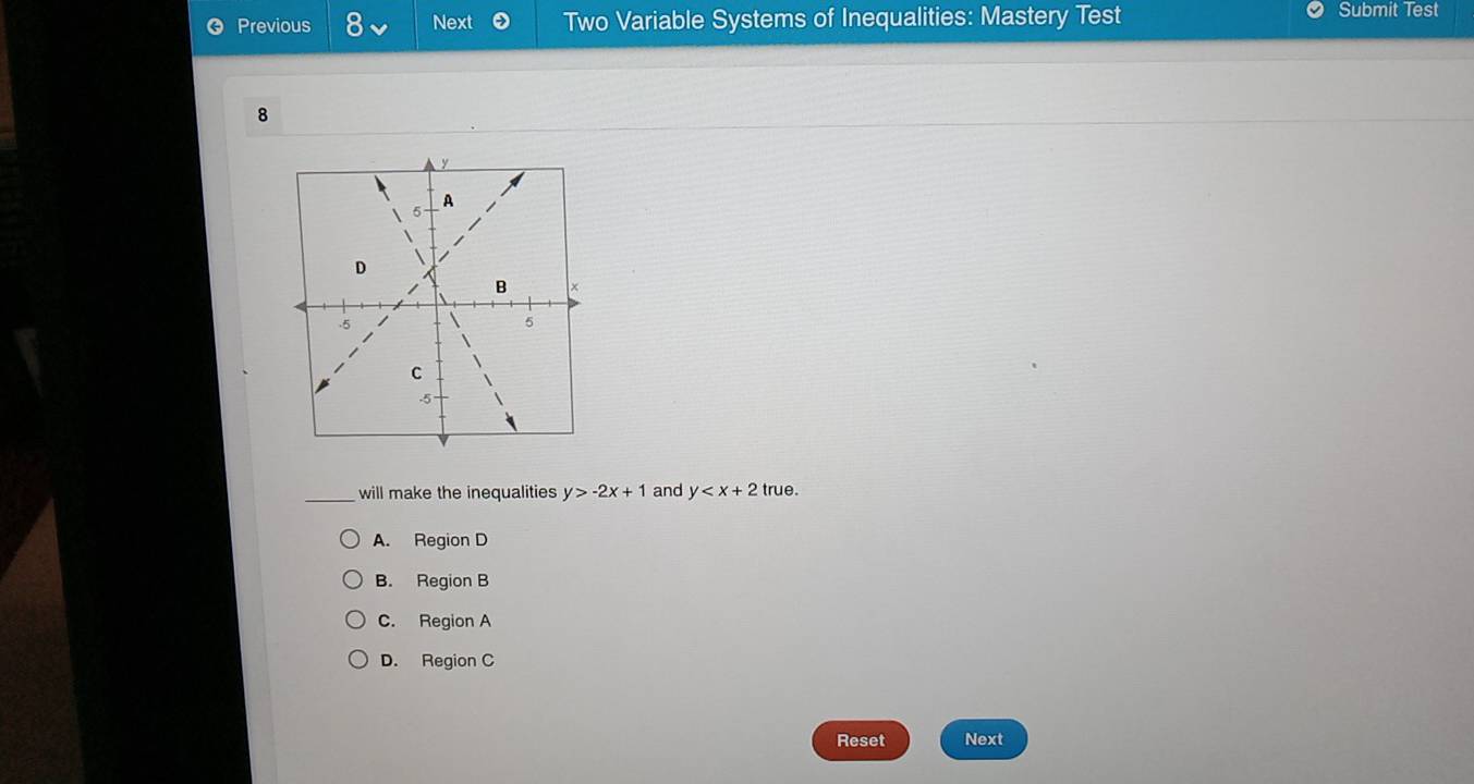 Previous Next Two Variable Systems of Inequalities: Mastery Test Submit Test
8
_will make the inequalities y>-2x+1 and y true.
A. Region D
B. Region B
C. Region A
D. Region C
Reset Next