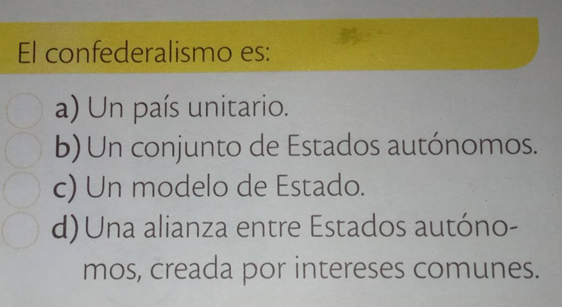 El confederalismo es:
a) Un país unitario.
b) Un conjunto de Estados autónomos.
c) Un modelo de Estado.
d) Una alianza entre Estados autóno-
mos, creada por intereses comunes.