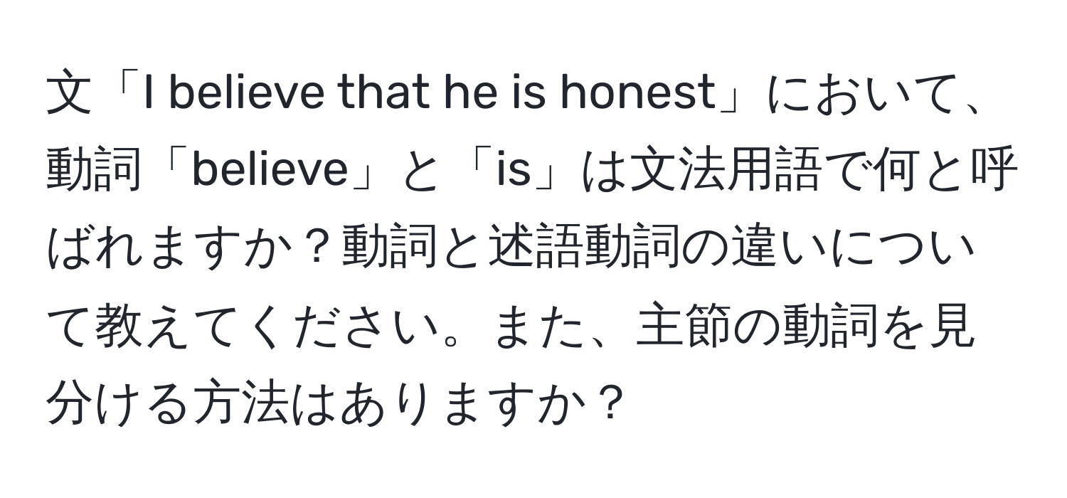 文「I believe that he is honest」において、動詞「believe」と「is」は文法用語で何と呼ばれますか？動詞と述語動詞の違いについて教えてください。また、主節の動詞を見分ける方法はありますか？