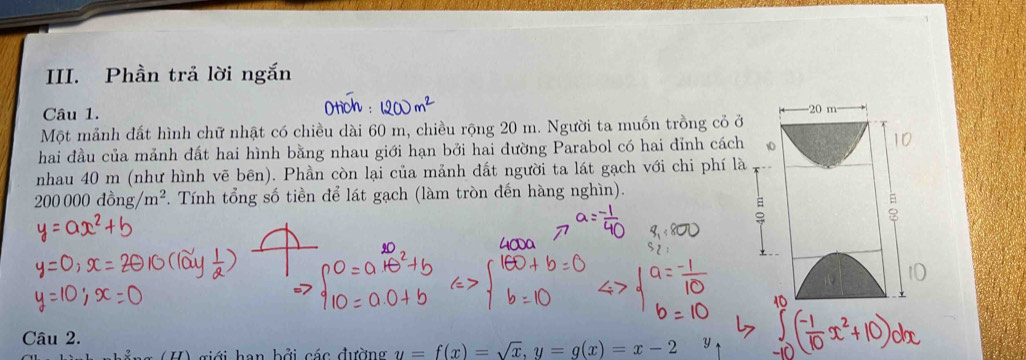 Phần trả lời ngắn 
Câu 1. - 20 m
Một mảnh đất hình chữ nhật có chiều dài 60 m, chiều rộng 20 m. Người ta muốn trồng cỏ ở 
hai đầu của mảnh đất hai hình bằng nhau giới hạn bởi hai đường Parabol có hai đỉnh cách 10
nhau 40 m (như hình vẽ bên). Phần còn lại của mảnh đất người ta lát gạch với chi phí là
200 000 đồng m^2 *. Tính tổng số tiền để lát gạch (làm tròn đến hàng nghìn). 
Câu 2. 
H) giới han bởi các đường y=f(x)=sqrt(x), y=g(x)=x-2 y