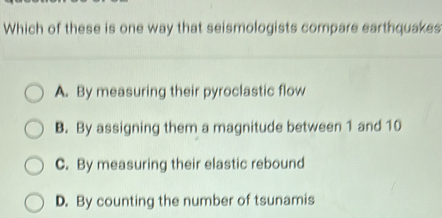 Which of these is one way that seismologists compare earthquakes
A. By measuring their pyroclastic flow
B. By assigning them a magnitude between 1 and 10
C. By measuring their elastic rebound
D. By counting the number of tsunamis