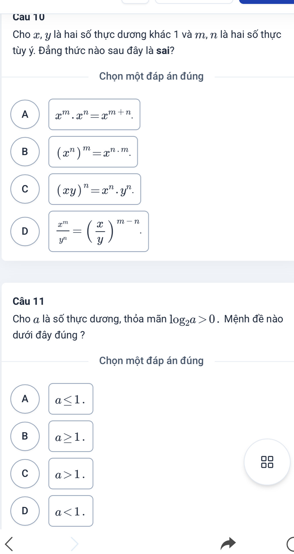 Cau 10
Cho x, y là hai số thực dương khác 1 và m, n là hai số thực
tùy ý. Đẳng thức nào sau đây là sai?
Chọn một đáp án đúng
A x^m· x^n=x^(m+n).
B (x^n)^m=x^(n· m).
C (xy)^n=x^n· y^n.
D  x^m/y^n =( x/y )^m-n. 
Câu 11
Cho à là số thực dương, thỏa mãn log _2a>0. Mệnh đề nào
dưới đây đúng ?
Chọn một đáp án đúng
A a≤ 1.
B a≥ 1.
C a>1.
D a<1</tex>.