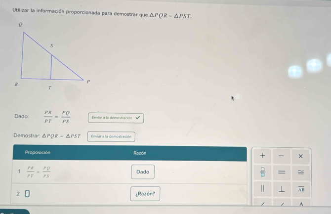 Utilizar la información proporcionada para demostrar que △ PQRsim △ PST. 
Dado:  PR/PT = PQ/PS  Enviar a la demostración 
Demostrar: △ PQRsim △ PST Enviar a la demostración 
Proposición Razón 
+ × 
1  PR/PT = PQ/PS  Dado  □ /□   = = 
|| ⊥ overline AB
2 ¿Razón? 
z ^