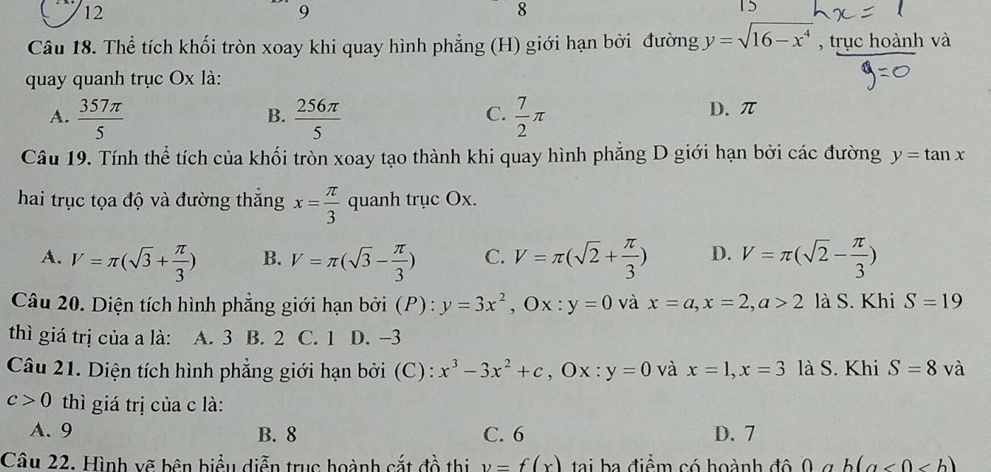 12
9
8
TS
Câu 18. Thể tích khối tròn xoay khi quay hình phẳng (H) giới hạn bởi đường y=sqrt(16-x^4) , trục hoành và
quay quanh trục Ox là:
C.
A.  357π /5   256π /5   7/2 π D. π
B.
Câu 19. Tính thể tích của khối tròn xoay tạo thành khi quay hình phẳng D giới hạn bởi các đường y=tan x
hai trục tọa độ và đường thắng x= π /3  quanh trục Ox.
A. V=π (sqrt(3)+ π /3 ) V=π (sqrt(3)- π /3 ) C. V=π (sqrt(2)+ π /3 ) D. V=π (sqrt(2)- π /3 )
B.
Câu 20. Diện tích hình phẳng giới hạn bởi (P) : y=3x^2, Ox:y=0 và x=a, x=2, a>2 là S. Khi S=19
thì giá trị của a là: A. 3 B. 2 C. 1 D. -3
Câu 21. Diện tích hình phẳng giới hạn bởi (C) : x^3-3x^2+c, Ox:y=0 và x=1, x=3 là S. Khi S=8v à
c>0 thì giá trị của c là:
A. 9 B. 8 C. 6 D. 7
Câu 22. Hình vẽ bên biểu diễn trục hoành cắt đồ thị y=f(x) tai ba điểm có hoành đô 0 g b(a<0<b)