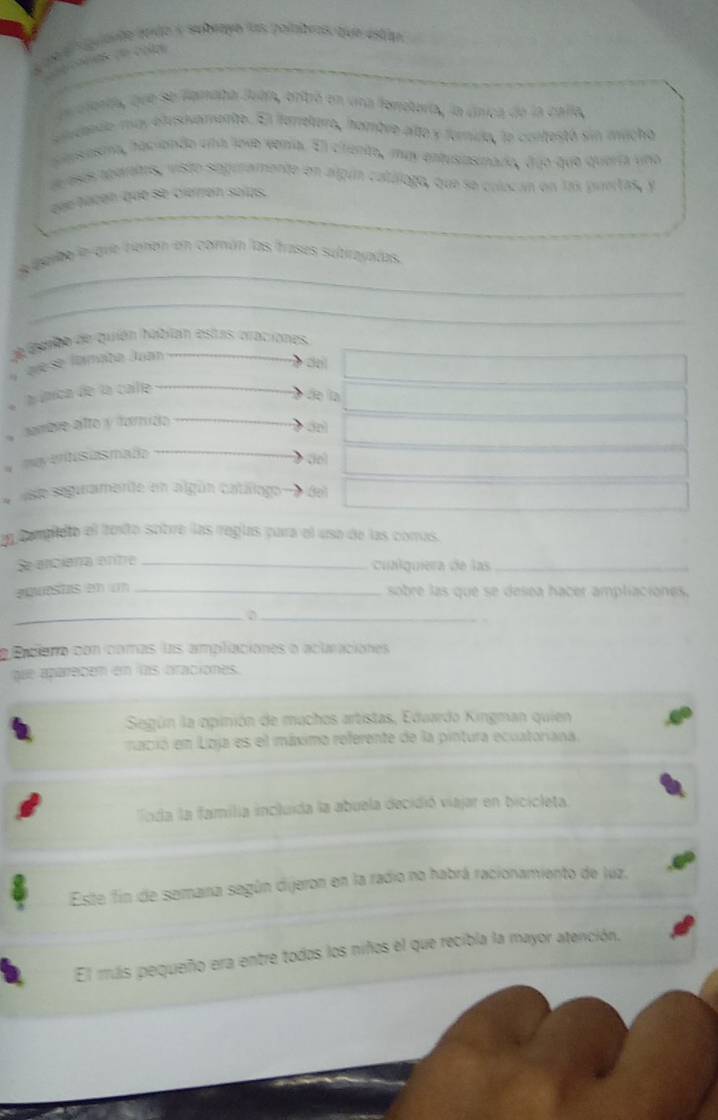 oe melo a subeayo las polabras que estao 
eetonda, que se lpmaba Juba, oribó en una foneoría, la única de la calla, 
cudando may etusovamente. El farelero, hambre alto y forido, le contestó sin mucho 
pansesma, haciondo una love vena. Ell citento, may entusiasinado, duo que quería uno 
de esás agaratas, visto siopramente en argún catálogo, que se colecan en las puertas, y 
đée haban que se cierren solas. 
_ 
s parbe le que tiehón en común las frases sultirayadas. 
_ 
de ieibo de quión habian estas oraciones. 
avese fomata Juan 
de 
l útica de la calle 
de la 
a dambre alto y famído 
myetisasmafo 
do 
aste seguramarite en algún catállogo (e 
an completo el toxto sotre las regías para el usa de las comus. 
Se anciana entra_ 
cualquiera de las_ 
2untas (2) (11_ 
sobre las que se desea hacer ampliaciones. 
_ 
_ 
a Pcieno con comas las amplaciones o aclraciones 
que aparabém en las braciones. 
Según la opinión de muchos artistas, Eduardo Kingman quien 
mació em Lizja es el máximo referente de la pintura ecuatoriana. 
Toda la familia incluida la abuela decidió viajar en bicicleta. 
Este fin de semaina según dijeron en la radio no habrá racionamiento de luz. 
El muis pequeño era entre todos los niños el que recibla la mayor atención,