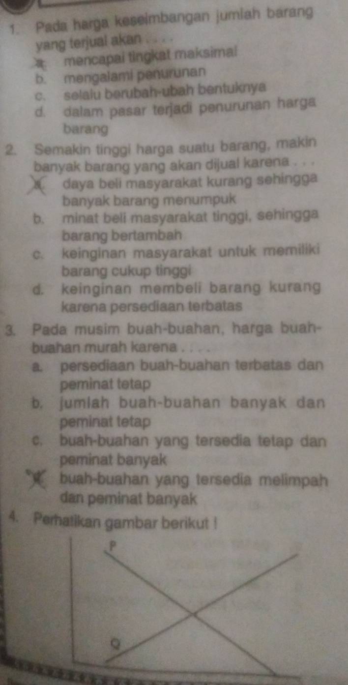 Pada harga keseimbangan jumiah barang
yang terjual akan . . . .
mencapai tingkat maksimal
b. mengalami penurunan
c. selaiu berubah-ubah bentuknya
d. dalam pasar terjadi penurunan harga
barang
2. Semakin tinggi harga suatu barang, makin
banyak barang yang akan dijual karena . . .
daya beli masyarakat kurang sehingga
banyak barang menumpuk
b. minat beli masyarakat tinggi, sehingga
barang bertambah
c. keinginan masyarakat untuk memiliki
barang cukup tinggi
d. keinginan membeli barang kurang
karena persediaan terbatas
3. Pada musim buah-buahan, harga buah-
buahan murah karena .
a. persediaan buah-buahan terbatas dan
peminat tetap
b, jumlah buah-buahan banyak dan
peminat tetap
c. buah-buahan yang tersedia tetap dan
peminat banyak
buah-buahan yang tersedia melimpah
dan peminat banyak
4. Peratikan gambar berikut !