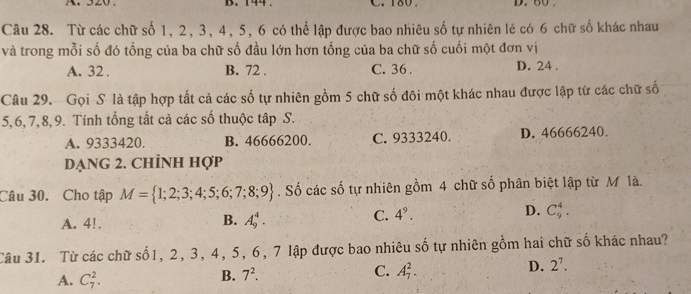 144 C. 180. D. o0.
Câu 28. Từ các chữ số 1, 2, 3, 4, 5, 6 có thể lập được bao nhiêu số tự nhiên lẻ có 6 chữ số khác nhau
và trong mỗi số đó tổng của ba chữ số đầu lớn hơn tổng của ba chữ số cuối một đơn vị
A. 32. B. 72. C. 36. D. 24.
Câu 29. Gọi S là tập hợp tất cả các số tự nhiên gồm 5 chữ số đôi một khác nhau được lập từ các chữ số
5, 6, 7, 8,9. Tính tổng tất cả các số thuộc tập S.
A. 9333420. B. 46666200. C. 9333240. D. 46666240.
DẠNG 2. CHỉNH Hợp
Câu 30. Cho tập M= 1;2;3;4;5;6;7;8;9. Số các số tự nhiên gồm 4 chữ số phân biệt lập từ M là.
A. 4!. B. A_9^(4.
C. 4^9).
D. C_9^(4. 
Câu 31. Từ các chữ số1, 2, 3, 4, 5, 6, 7 lập được bao nhiêu số tự nhiên gồm hai chữ số khác nhau?
A. C_7^2.
B. 7^2). C. A_7^(2. D. 2^7).