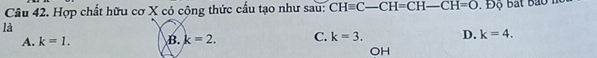Hợp chất hữu cơ X có cộng thức cấu tạo như sau: CHequiv C-CH=CH-CH=O Độ bắt bao n
là
A. k=1. B. k=2. C. k=3. D. k=4. 
OH