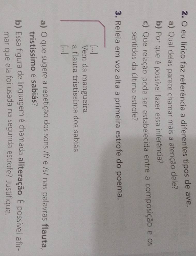 eu lírico faz referência a diferentes tipos de ave. 
a) Qual delas parece chamar mais a atenção dele? 
b) Por que é possível fazer essa inferência? 
c) Que relação pode ser estabelecida entre a composição e os 
sentidos da última estrofe? 
3. Releia em voz alta a primeira estrofe do poema. 
[..] 
Vem da mangueira 
a flauta tristíssima dos sabiás 
[...] 
a) O que sugere a repetição dos sons /f/ e /s/ nas palavras flauta, 
tristíssimo e sabiás? 
b) Essa figura de linguagem é chamada aliteração. É possível afir- 
mar que ela foi usada na segunda estrofe? Justifique.