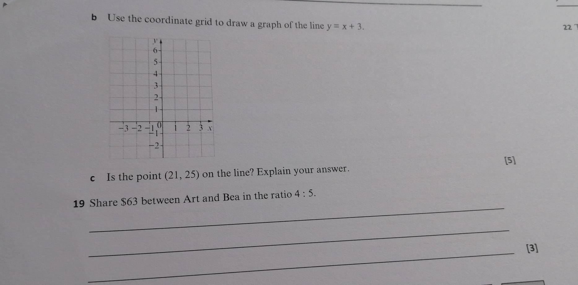 Use the coordinate grid to draw a graph of the line y=x+3.
22 7
6
5
4
3
2
-3 -2 -1 0 i 2 3 x
-
-2
[5] 
c Is the point (21,25) on the line? Explain your answer. 
_ 
19 Share $63 between Art and Bea in the ratio 4:5. 
_ 
_[3]