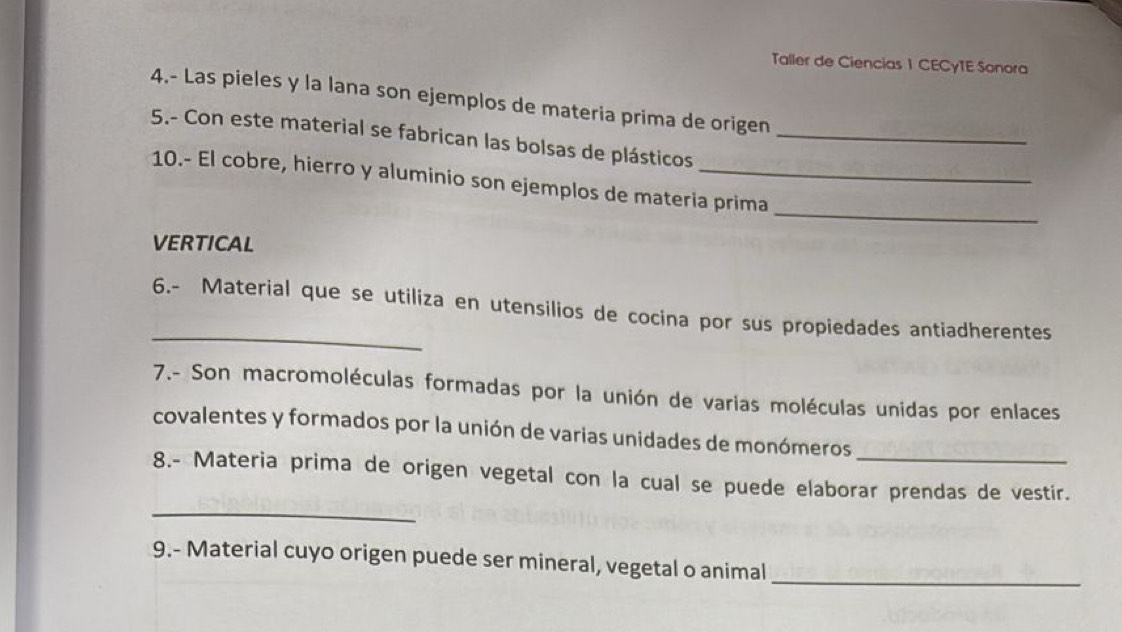 Taller de Ciencias 1 CECγTE Sonora 
4.- Las pieles y la lana son ejemplos de materia prima de origen 
5.- Con este material se fabrican las bolsas de plásticos_ 
_ 
10.- El cobre, hierro y aluminio son ejemplos de materia prima 
VERTICAL 
_ 
6.- Material que se utiliza en utensilios de cocina por sus propiedades antiadherentes 
7.- Son macromoléculas formadas por la unión de varias moléculas unidas por enlaces 
covalentes y formados por la unión de varias unidades de monómeros 
_ 
8.- Materia prima de origen vegetal con la cual se puede elaborar prendas de vestir. 
9.- Material cuyo origen puede ser mineral, vegetal o animal_