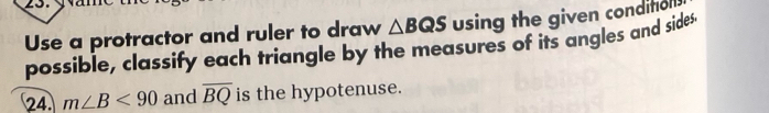 Use a protractor and ruler to draw △ BQS using the given conditol 
possible, classify each triangle by the measures of its angles and sides 
24. m∠ B<90</tex> and overline BQ is the hypotenuse.