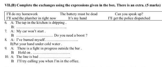 VII.(B) Complete the exchanges using the expressions given in the box. There is an extra. (5 marks) 
I'll do my homework The battery must be dead Can you speak up? 
I'll send the plumber in right now It's my hand I’ll get the police dispatched 
6. A: The tap in the kitchen is dripping . 
B:_ 
7. A: My car won’t start . 
B: _Do you need a boost ? 
8. A: I've burned myself ._ 
B;Put your hand under cold water . 
9. A: There is a fight in progress outside the bar . 
B: Hold on ._ 
10. A: The line is bad_ 
B: I’ll try calling you when I’m in the office.