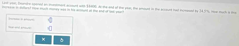 Last year, Deandre opened an investment account with $8400. At the end of the year, the amount in the account had increased by 24.5%. How much is this 
increase in dollars? How much money was in his account at the end of last year? 
Increase in amount: 
Year-end amount: 
×