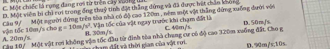 B. M ộ t C ả
C. Một chiếc lá rụng đang rơi từ trên cây xường đấc
D. Một viên bi chì rơi trong ống thuỷ tinh đặt thẳng đứng và đã được hút chân không.
Câu 9/ Một người đứng trên tòa nhà có độ cao 120m , ném một vật thẳng đứng xuống dưới với
vận tốc 10m/s cho g=10m/s^2. Vận tốc của vật ngay trước khi chạm đất là
A. 20m/s. B. 30m/s. C. 40m/s. D. 50m/s.
Cậu 10/ Một vật rơi không vận tốc đầu từ đinh tòa nhà chung cư có độ cao 320m xuống đất. Cho g
tham đất và thời gian của vật rơi.
D. 90m/s; 10s.