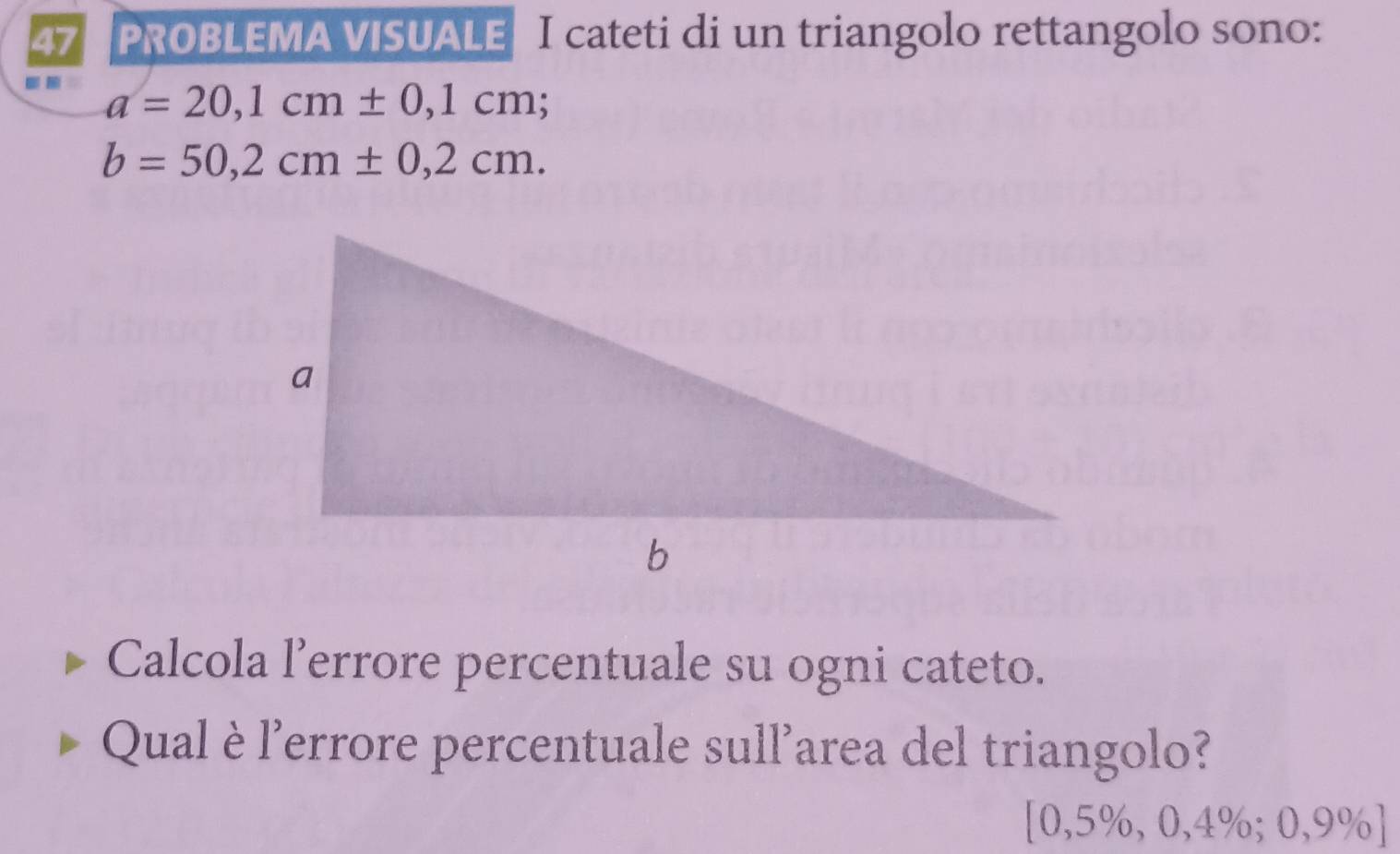 PROBLEMA VISUALE I cateti di un triangolo rettangolo sono: 
-. a=20,1cm± 0,1cm;
b=50,2cm± 0,2cm. 
Calcola l’errore percentuale su ogni cateto. 
Qual è l'errore percentuale sull'area del triangolo?
[0,5% ,0,4%; 0,9% ]