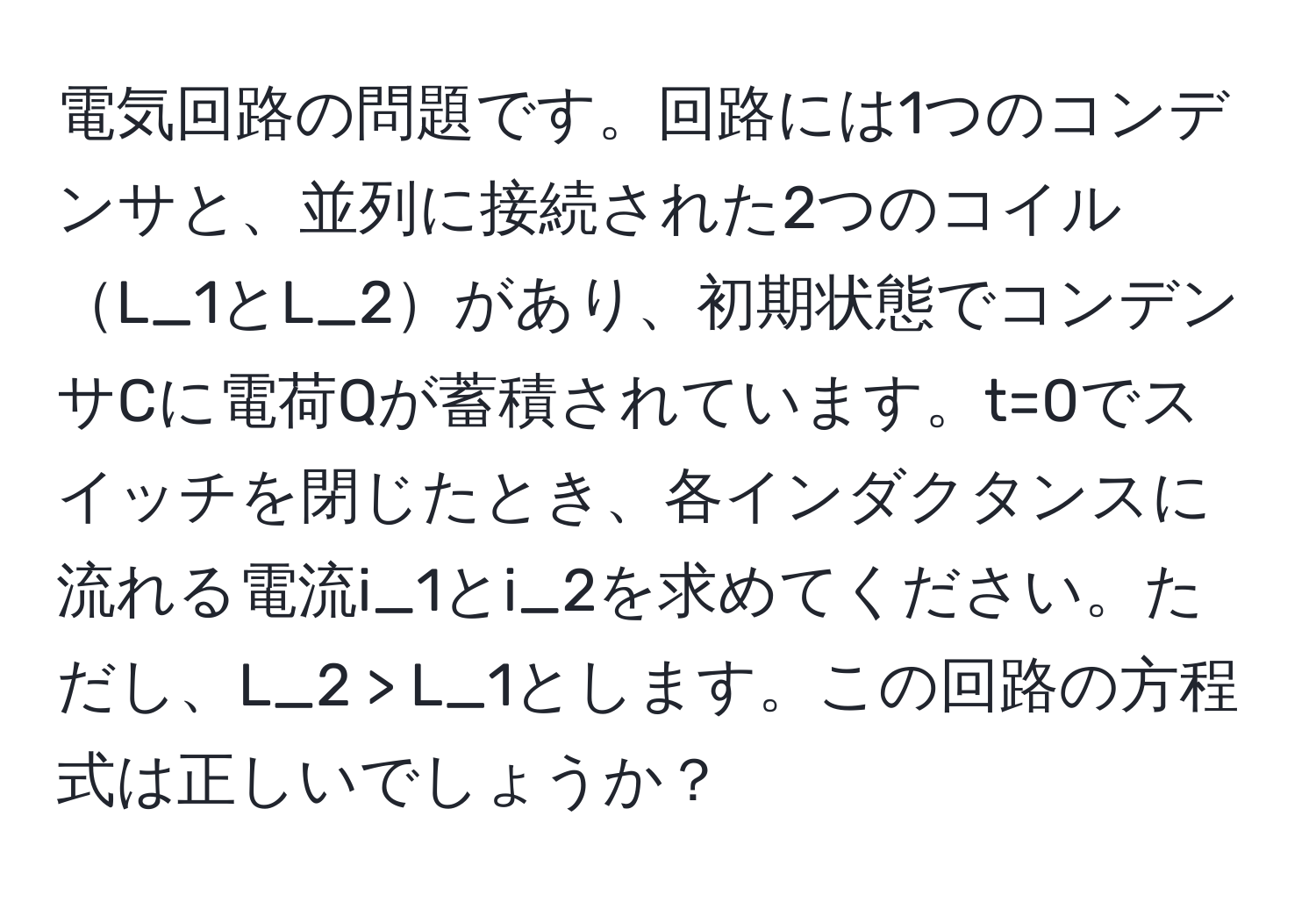 電気回路の問題です。回路には1つのコンデンサと、並列に接続された2つのコイルL_1とL_2があり、初期状態でコンデンサCに電荷Qが蓄積されています。t=0でスイッチを閉じたとき、各インダクタンスに流れる電流i_1とi_2を求めてください。ただし、L_2 > L_1とします。この回路の方程式は正しいでしょうか？