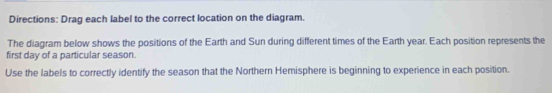 Directions: Drag each label to the correct location on the diagram. 
The diagram below shows the positions of the Earth and Sun during different times of the Earth year. Each position represents the 
first day of a particular season. 
Use the labels to correctly identify the season that the Northern Hemisphere is beginning to experience in each position.