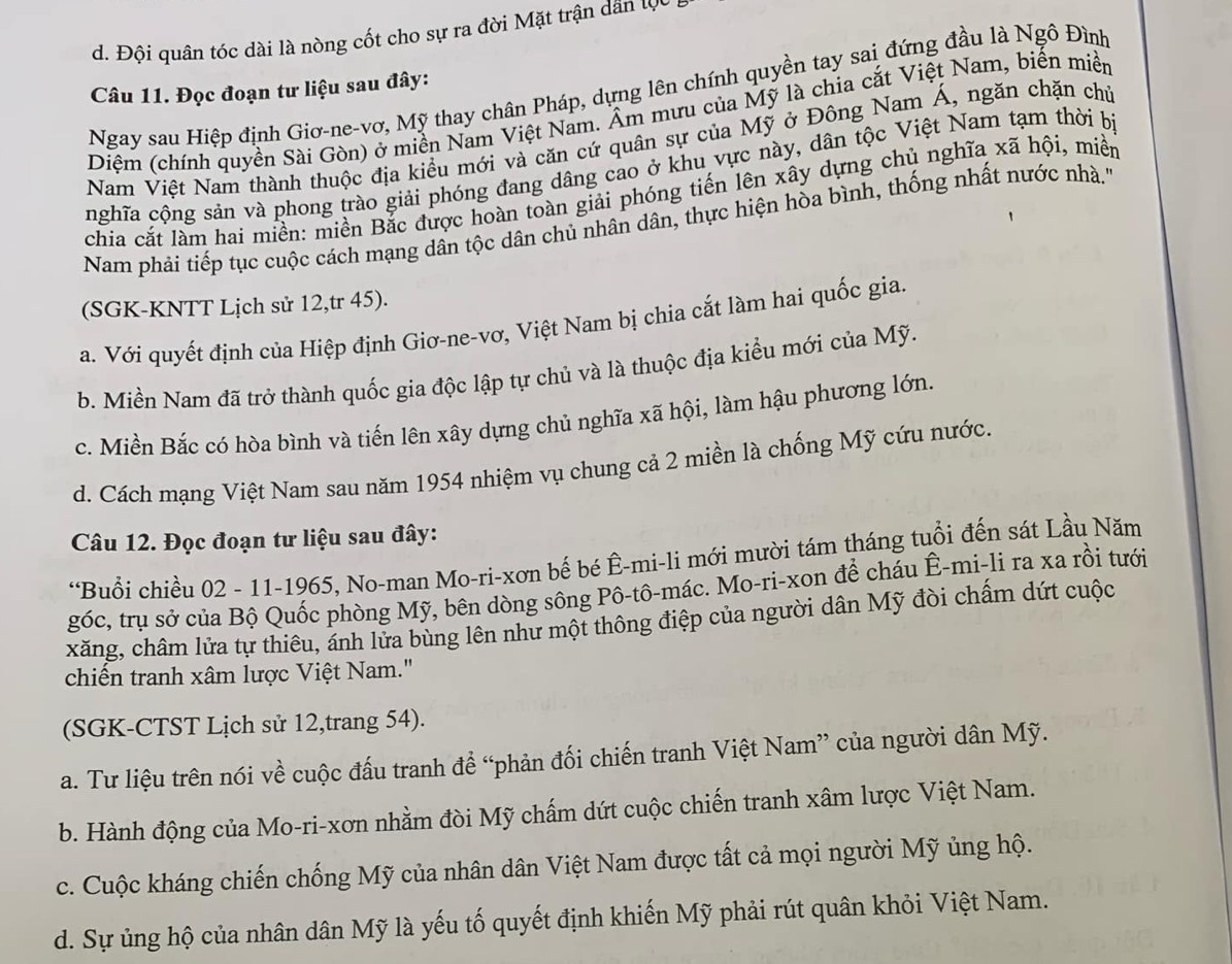 d. Đội quân tóc dài là nòng cốt cho sự ra đời Mặt trận dân tc
Câu 11. Đọc đoạn tư liệu sau đây:
Ngay sau Hiệp định Giơ-ne-vơ, Mỹ thay chân Pháp, dựng lên chính quyền tay sai đứng đầu là Ngô Đình
Diệm (chính quyền Sài Gòn) ở miền Nam Việt Nam. Âm mưu của Mỹ là chia cắt Việt Nam, biến miền
Nam Việt Nam thành thuộc địa kiểu mới và căn cứ quân sự của Mỹ ở Đông Nam Á, ngăn chặn chủ
nghĩa cộng sản và phong trào giải phóng đang dâng cao ở khu vực này, dân tộc Việt Nam tạm thời bị
chia cắt làm hai miền: miền Bắc được hoàn toàn giải phóng tiến lên xây dựng chủ nghĩa xã hội, miền
Nam phải tiếp tục cuộc cách mạng dân tộc dân chủ nhân dân, thực hiện hòa bình, thống nhất nước nhà.''
(SGK-KNTT Lịch sử 12,tr 45).
a. Với quyết định của Hiệp định Giơ-ne-vơ, Việt Nam bị chia cắt làm hai quốc gia.
b. Miền Nam đã trở thành quốc gia độc lập tự chủ và là thuộc địa kiểu mới của Mỹ.
c. Miền Bắc có hòa bình và tiến lên xây dựng chủ nghĩa xã hội, làm hậu phương lớn.
d. Cách mạng Việt Nam sau năm 1954 nhiệm vụ chung cả 2 miền là chống Mỹ cứu nước.
Câu 12. Đọc đoạn tư liệu sau đây:
*Buổi chiều 02 - 11-1965, No-man Mo-ri-xơn bế bé Ê-mi-li mới mười tám tháng tuổi đến sát Lầu Năm
góc, trụ sở của Bộ Quốc phòng Mỹ, bên dòng sông Pô-tô-mác. Mo-ri-xon để cháu Ê-mi-li ra xa rồi tưới
xăng, châm lửa tự thiêu, ánh lửa bùng lên như một thông điệp của người dân Mỹ đòi chấm dứt cuộc
chiến tranh xâm lược Việt Nam."
(SGK-CTST Lịch sử 12,trang 54).
a. Tư liệu trên nói về cuộc đấu tranh đề “phản đối chiến tranh Việt Nam” của người dân Mỹ.
b. Hành động của Mo-ri-xơn nhằm đòi Mỹ chấm dứt cuộc chiến tranh xâm lược Việt Nam.
c. Cuộc kháng chiến chống Mỹ của nhân dân Việt Nam được tất cả mọi người Mỹ ủng hộ.
d. Sự ủng hộ của nhân dân Mỹ là yếu tố quyết định khiến Mỹ phải rút quân khỏi Việt Nam.