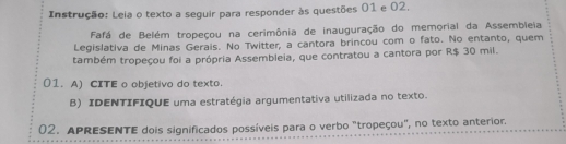 Instrução: Leia o texto a seguir para responder às questões 01 e 02. 
Fafá de Belém tropeçou na cerimônia de inauguração do memorial da Assembleia 
Legislativa de Minas Gerais. No Twitter, a cantora brincou com o fato. No entanto, quem 
também tropeçou foi a própria Assembleia, que contratou a cantora por R$ 30 mil. 
01. A) CITE o objetivo do texto. 
B) IDENTIFIQUE uma estratégia argumentativa utilizada no texto. 
02. APRESENTE dois significados possíveis para o verbo "tropeçou", no texto anterior.