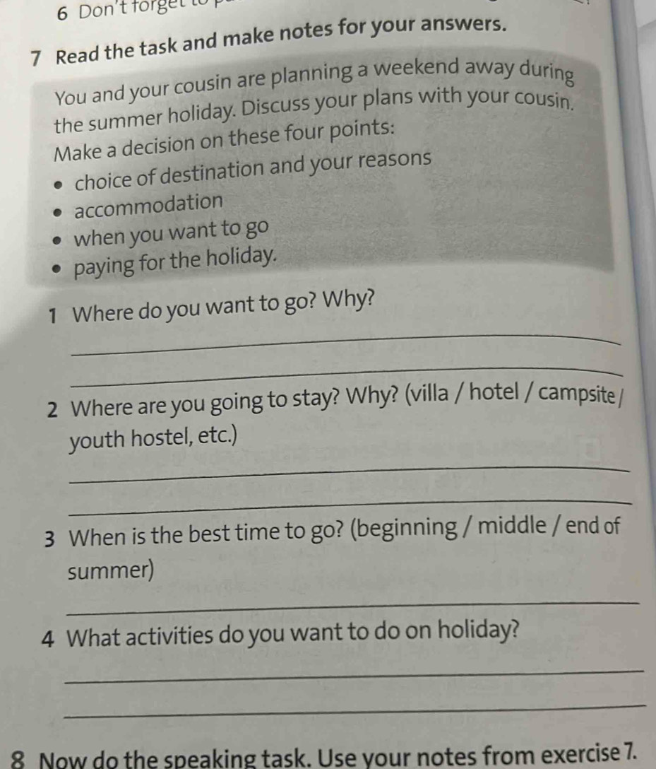 Don't forget to 
7 Read the task and make notes for your answers. 
You and your cousin are planning a weekend away during 
the summer holiday. Discuss your plans with your cousin, 
Make a decision on these four points: 
choice of destination and your reasons 
accommodation 
when you want to go 
paying for the holiday. 
_ 
1 Where do you want to go? Why? 
_ 
2 Where are you going to stay? Why? (villa / hotel / campsite / 
_ 
youth hostel, etc.) 
_ 
3 When is the best time to go? (beginning / middle / end of 
summer) 
_ 
4 What activities do you want to do on holiday? 
_ 
_ 
8 Now do the speaking task. Use your notes from exercise 7.