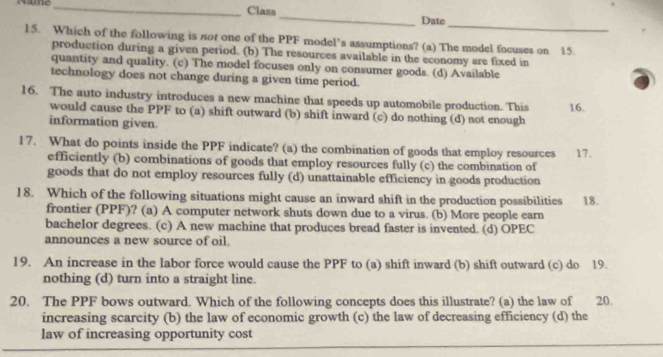 Name _Class
_
_
Date
15. Which of the following is nor one of the PPF model’s assumptions? (a) The model facuses on 15.
production during a given period. (b) The resources available in the economy are fixed in
quantity and quality. (c) The model focuses only on consumer goods. (d) Available
technology does not change during a given time period.
16. The auto industry introduces a new machine that speeds up automobile production. This 16.
would cause the PPF to (a) shift outward (b) shift inward (c) do nothing (d) not enough
information given.
17. What do points inside the PPF indicate? (a) the combination of goods that employ resources 17.
efficiently (b) combinations of goods that employ resources fully (c) the combination of
goods that do not employ resources fully (d) unattainable efficiency in goods production
18. Which of the following situations might cause an inward shift in the production possibilities 18.
frontier (PPF)? (a) A computer network shuts down due to a virus. (b) More people earn
bachelor degrees. (c) A new machine that produces bread faster is invented. (d) OPEC
announces a new source of oil.
19. An increase in the labor force would cause the PPF to (a) shift inward (b) shift outward (c) do 19.
nothing (d) turn into a straight line.
20. The PPF bows outward. Which of the following concepts does this illustrate? (a) the law of 20.
increasing scarcity (b) the law of economic growth (c) the law of decreasing efficiency (d) the
law of increasing opportunity cost