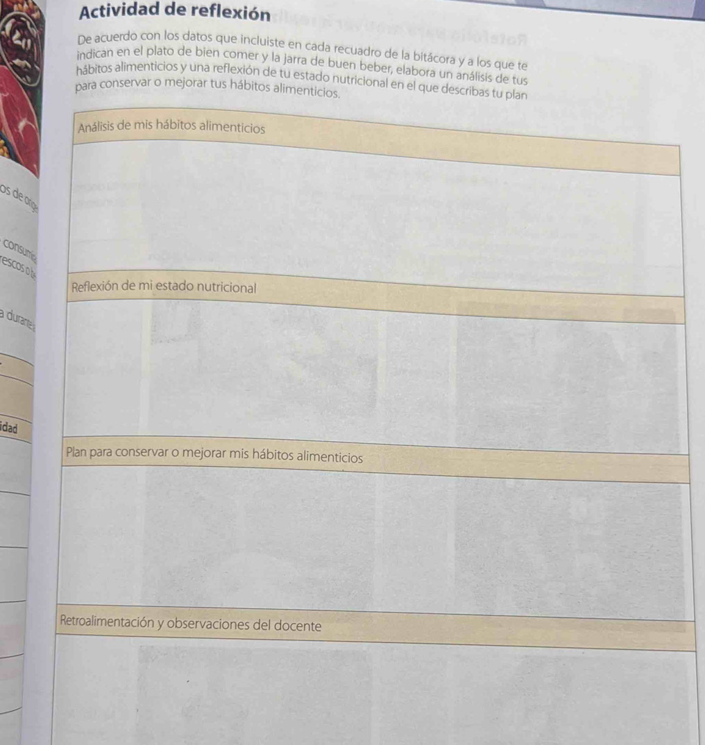 Actividad de reflexión 
De acuerdo con los datos que incluiste en cada recuadro de la bitácora y a los que te 
indican en el plato de bien comer y la jarra de buen beber, elabora un análisis de tus 
hábitos alimenticios y una reflexión de tu estado nutricional en e 
a conservar o mejorar tus hábi 
os de ro 
consum 
escoso b 
a durant 
_ 
_ 
idad