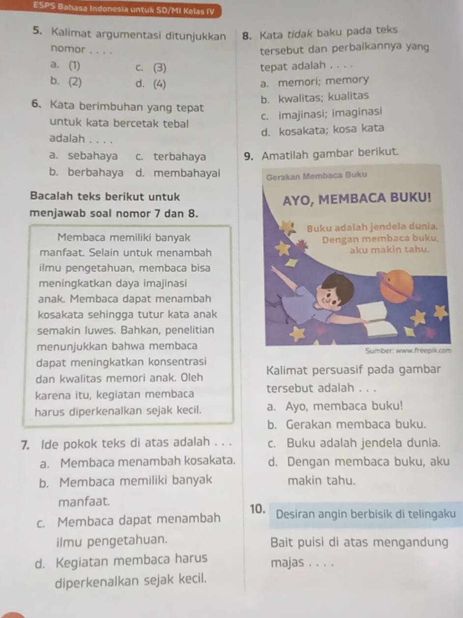 ESPS Bahasa Indonesia untuk SD/MI Kelas IV
5. Kalimat argumentasi ditunjukkan 8. Kata tidak baku pada teks
nomor . . . .
tersebut dan perbaikannya yang
a. (1) c. (3) tepat adalah . . . .
b. (2) d. (4) a. memori; memory
b. kwalitas; kualitas
6、 Kata berimbuhan yang tepat
c. imajinasi; imaginasi
untuk kata bercetak tebal
d. kosakata; kosa kata
adalah . . . .
a. sebahaya c. terbahaya 9. Amatilah gambar berikut.
b. berbahaya d. membahayai 
Bacalah teks berikut untuk
menjawab soal nomor 7 dan 8.
Membaca memiliki banyak
manfaat. Selain untuk menambah
ilmu pengetahuan, membaca bisa
meningkatkan daya imajinasi
anak. Membaca dapat menambah
kosakata sehingga tutur kata anak
semakin luwes. Bahkan, penelitian
menunjukkan bahwa membaca
dapat meningkatkan konsentrasi
Kalimat persuasif pada gambar
dan kwalitas memori anak. Oleh
tersebut adalah . . .
karena itu, kegiatan membaca
harus diperkenalkan sejak kecil. a. Ayo, membaca buku!
b. Gerakan membaca buku.
7. Ide pokok teks di atas adalah . . . c. Buku adalah jendela dunia.
a. Membaca menambah kosakata. d. Dengan membaca buku, aku
b. Membaca memiliki banyak makin tahu.
manfaat.
10. Desiran angin berbisik di telingaku
c. Membaca dapat menambah
ilmu pengetahuan. Bait puisi di atas mengandung
d. Kegiatan membaca harus majas . . . .
diperkenalkan sejak kecil.