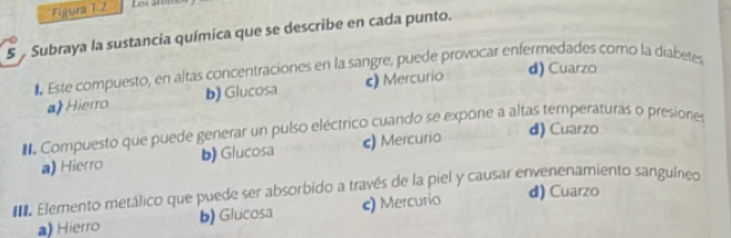 Figura 1.2 Los año
5 Subraya la sustancia química que se describe en cada punto.
d) Cuarzo
Este compuesto, en altas concentraciones en la sangre, puede provocar enfermedades como la diabetes
a Hierro b) Glucosa c) Mercurio
d) Cuarzo
Compuesto que puede generar un pulso eléctrico cuando se expone a altas temperaturas o presiones
a) Hierro b) Glucosa c) Mercurio
Elemento metálico que puede ser absorbido a través de la piel y causar envenenamiento sanguíneo d) Cuarzo
a) Hierro b) Glucosa c) Mercurio