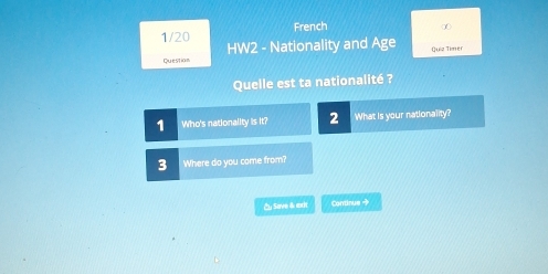 French 
1/20 HW2 - Nationality and Age Quiz Timer 
Question 
Quelle est ta nationalité ? 
1 Who's nationality is it? 2 What is your nationality? 
3 Where do you come from? 
C Save & exit Continue → 
L