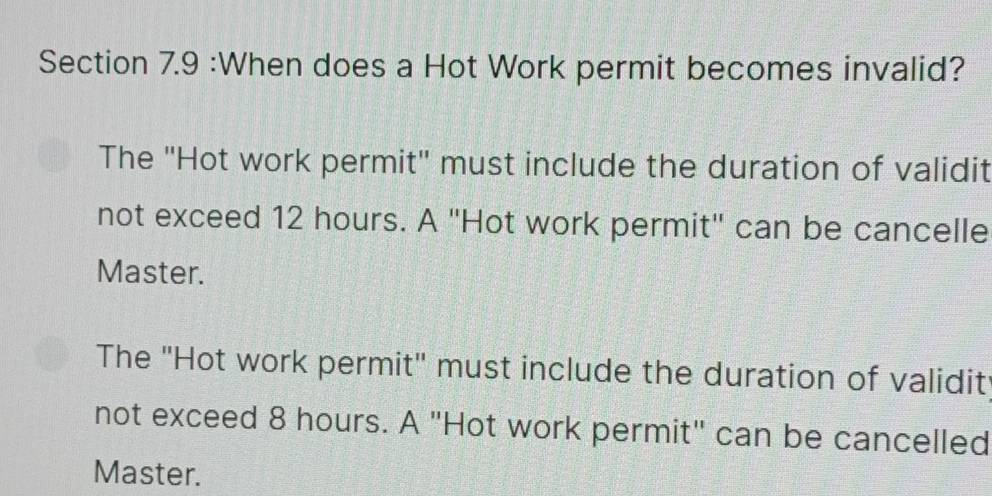 When does a Hot Work permit becomes invalid?
The ''Hot work permit'' must include the duration of validit
not exceed 12 hours. A ''Hot work permit'' can be cancelle
Master.
The ''Hot work permit'' must include the duration of validit
not exceed 8 hours. A "Hot work permit" can be cancelled
Master.