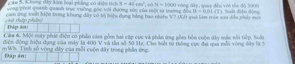 Khung dây kim loại phăng có điện tích S=40cm^2 ,có N=1000 vòng dây, quay đều với tốc độ 3000
vòng /phút quanh quanh trục vuông góc với đường sức của một từ trường đều B=0.01(T) Suất điện động 
cảm ứng xuất hiện trong khung dây có trị hiệu dụng bằng bao nhiêu V? (Kết quả làm tròn sau đầu phẩy một 
chữ thập phân) 
Đáp án: 
Câu 6. Một máy phát điện có phần cảm gồm hai cặp cực và phần ứng gồm bốn cuộn dây mắc nổi tiếp. Suất 
điện động hiệu dụng của máy là 400 V và tần số 50 Hz. Cho biết từ thông cực đại qua mỗi vòng dây là S 
mWb. Tính số vòng dây của mỗi cuộn dây trong phần ứng. 
Đáp án: