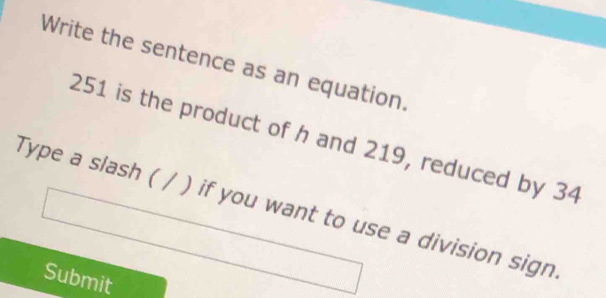 Write the sentence as an equation.
251 is the product of h and 219, reduced by 34
Type a slash ( / ) if you want to use a division sign 
Submit