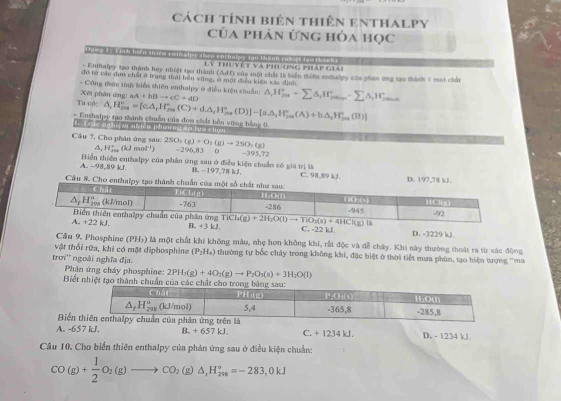 cách tính biên thiên eNthALPY
của phản ứng hóa học
Daud 15 1inh bien then enthalpy then enthalpy top thành tubict tso thank)
Llý thuyết và phương pháp giải
- Enthalpy tạo thành hay nhiệt tạo thành (ΔH) của một chất là biển thiên enthalpy của phản ứng tạo thành 1 moi chất
đô từ các đơn chất ở trạng thái bền vững, ở một điều kiện xác định.
- Công thức tính biển thiên enthalpy ở điều kiện chuẩn: △ ,H_(298)^osumlimits △ _tH_(298(mp))^^circ -sumlimits △ _tH_(20)°
Xét phản ứng: aA+bBto cC+dD
Ta có: △ _rH_(298)^o=[c.△ _rH_(298)^o(C)+d.△ _rH_(298)^o(D)]-[a.△ _rH_(298)^o(A)+b.△ _rH_298(B)]
- Enthalpy tạo thành chuẩn của đơn chất bền vững bằng 0.
1. Trắc nghiệm nhiều phượng án lựa chọn
Câu 7. Cho phản ứng sau: 2SO_2(g)+O_2(g)to 2SO_3(g) -296,83 0 -395,72
ar H_(298)^o(kJmol^(-1))
Biển thiên enthalpy của phản ứng sau ở điều kiện chuẩn có giá trị là
A. -98,89 kJ. B. −197,78 kJ. C. 98,89 kJ. D. 197,78 
Câu 8. Cho en
J.C. -22 kJ. D. -3229 kJ.
Câu 9. Phosphine (PH₃) là một chất khí không màu, nhẹ hơn không khí, rất độc và dễ chây. Khí này thường thoát ra từ xác động
vật thối rữa, khi có mặt diphosphine (P_2H_4) thường tự bốc cháy trong không khí, đặc biệt ở thời tiết mưa phùn, tạo hiện tượng ''ma
trơi'' ngoài nghĩa địa.
Phản ứng cháy phosphine: 2PH_3(g)+4O_2(g)to P_2O_5(s)+3H_2O(l)
Biết nhiệt tạo thành chuẩn
Biến
A. -657 kJ. B. + 657 kJ C. + 1234 kJ. D. - 1234 kJ.
Câu 10. Cho biến thiên enthalpy của phản ứng sau ở điều kiện chuẩn:
CO(g)+ 1/2 O_2(g)to CO_2(g)△ _rH_(298)°=-283,0kJ