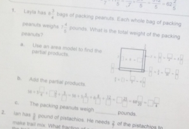 7* 5=frac ,7* frac 5=frac '55=62 2/5  
1. Layla has 8 3/4  bags of packing peanuts. Each whole bag of packing 
peanuts weighs 7 4/5 pounds ds. What is the total weight of the packing 
peanuts? 
a. Use an area model to find the 
partial products. ]* 8=□ x* □ = □ /4 =5 □ /□  
7 
b. Add the partial products.
 4/5 * □ - □ /□  =4 □ /□  
 □ /□  *  3/4 - □ /30 = □ /□  
56+5 □ /4 +□  □ /□  + 3/□  =56+5 5/□  +6 8/□  + 12/□  =□  25/□  =68 □ /20 =□  □ /4 
c. The packing peanuts weigh pounds. 
2. Ian has  5/6  pound of pistachios. He needs  2/7  of the pistachios t 
make trail mix. What fraction o