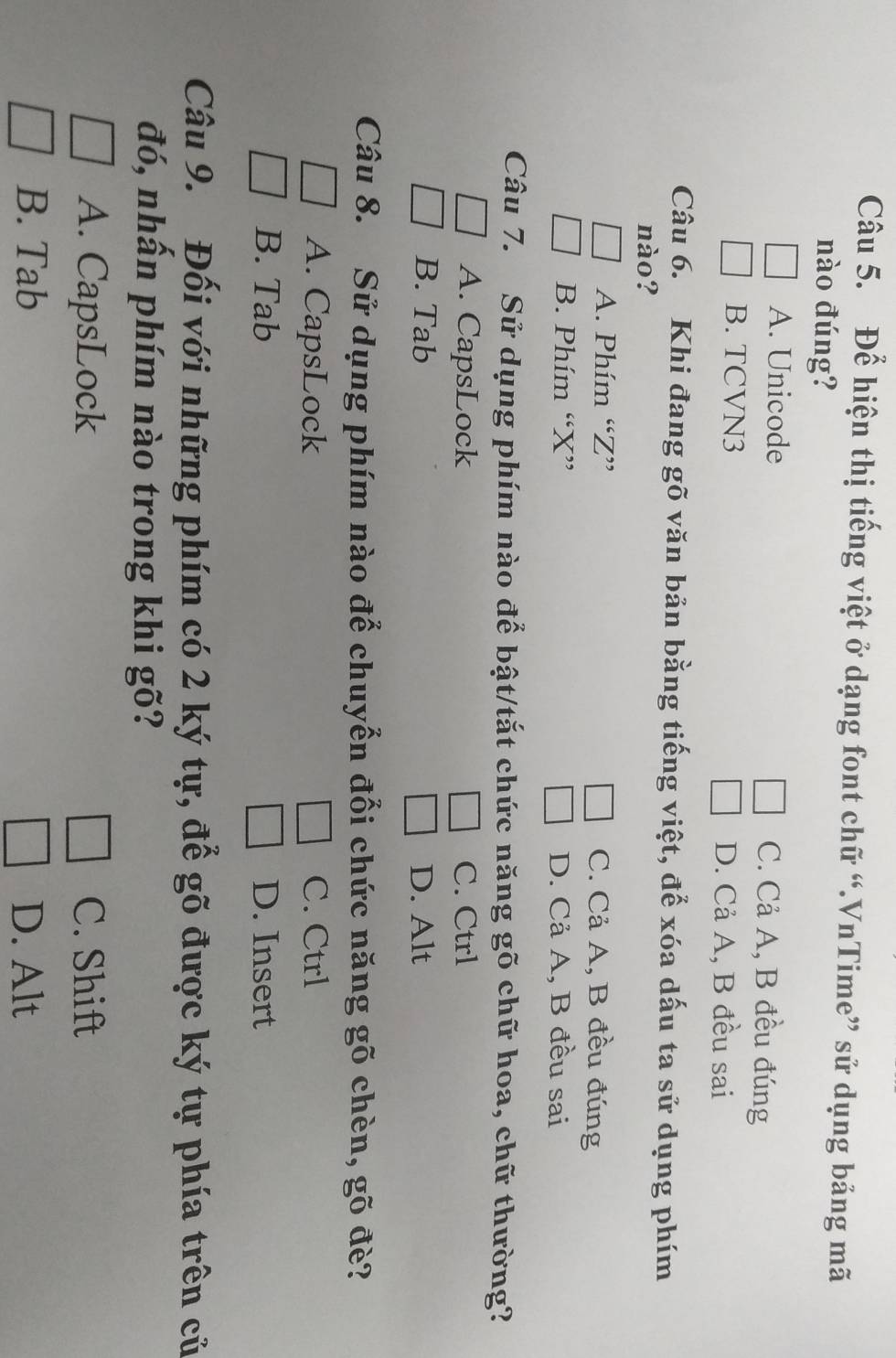 Để hiện thị tiếng việt ở dạng font chữ “.VnTime” sử dụng bảng mã
nào đúng?
A. Unicode C. Cả A, B đều đúng
B. TCVN3 D. Cả A, B đều sai
Câu 6. Khi đang gõ văn bản bằng tiếng việt, để xóa dấu ta sử dụng phím
nào?
A. Phím “ Z ” C. Cả A, B đều đúng
B. Phím “ X ” D. Cả A, B đều sai
Câu 7. Sử dụng phím nào để bật/tắt chức năng gõ chữ hoa, chữ thường?
A. CapsLock C. Ctrl
B. Tab D. Alt
Câu 8. Sử dụng phím nào để chuyển đổi chức năng gõ chèn, gõ đè?
A. CapsLock C. Ctrl
B. Tab D. Insert
Câu 9. Đối với những phím có 2 ký tự, để gõ được ký tự phía trên củ
đó, nhấn phím nào trong khi gõ?
A. CapsLock C. Shift
B. Tab D. Alt