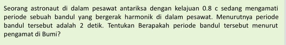 Seorang astronaut di dalam pesawat antariksa dengan kelajuan 0.8 c sedang mengamati 
periode sebuah bandul yang bergerak harmonik di dalam pesawat. Menurutnya periode 
bandul tersebut adalah 2 detik. Tentukan Berapakah periode bandul tersebut menurut 
pengamat di Bumi?