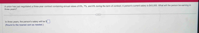 A union has just negotiated a three-year contract containing annual raises of 6%, 7%, and 8% during the term of contract. A person's current salary is $43,000. What will the person be earning in
three years? 
In three years, the person's salary will be $□. 
(Round to the nearest cent as needed.)