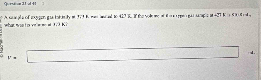 A sample of oxygen gas initially at 373 K was heated to 427 K. If the volume of the oxygen gas sample at 427 K is 810.8 mL, 
what was its volume at 373 K?
V=□
mL