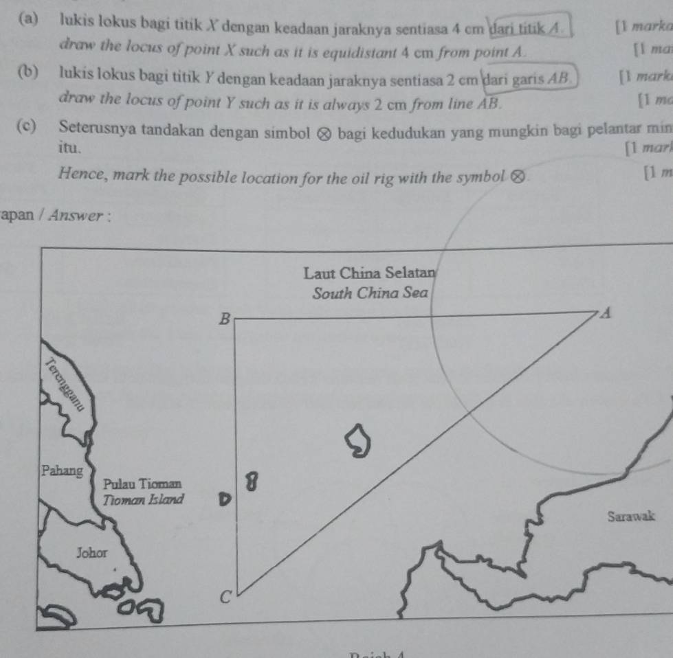 lukis lokus bagi titik X dengan keadaan jaraknya sentiasa 4 cm dari titik 4 [1 marka 
draw the locus of point X such as it is equidistant 4 cm from point A. [ l ma 
(b) lukis lokus bagi titik Y dengan keadaan jaraknya sentiasa 2 cm dari garis AB [l mark 
draw the locus of point Y such as it is always 2 cm from line AB. [1 mc 
(c) Seterusnya tandakan dengan simbol ⊗ bagi kedudukan yang mungkin bagi pelantar min 
itu. [1 mar 
Hence, mark the possible location for the oil rig with the symbol € [1 m 
apan / Answer :
k