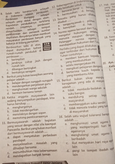 satu kesatuan untuk    
8. Salah satu karakteristik wilayah 12. Keberagaman di Indonesiam
Hak don
di Indonesia adalah perdesaan. a.  berceral beral c. berse! 17. Hak mer yang ha
wilayah yang dekat dengan alam. sebagai b. bermusuhan
d. bersat
Perdesaan dianggap saja dar hak and
Kepadatan penduduknya terbilang 13. Sesuatu yang harus dilak
a dib b. m
disebut 
dimanfaatkan rendah. Umumnya, perdesaan sebagai b kewajiban a. tanggung jawab c piliha d. hak c. di
tempat
permukiman dan pemasok sumber
d. m
daya alam. Banyaknya Iahan membuat 14. Norma agama berasal dari Tu y
mengatur hubungan antan ς
kegi
bekerja di bidang pertanian. masyarakat perdesaan banyak yang manusia maupun dengan ? 18. Kew
dapat disimpulkan bahwa Pelanggar norma agama
Berdasarkan teks di atas. mendapatkan hukuman dari Tu a.
rumah-rumah penduduk di Perilaku yang dapat dilakukan b.
agar terhindar dari hukuman C.
perdesaan ....
b. jaraknya cukup jauh dengan Tuhan contohnya .... d.
a. berimpitan
a. memberi bantuan kepad  .
yang membutuhkan
c. dibangun bertingkat rumah lain II. Ayo,
d. bentuknya seragam b. selalu mengerjakan PR
d. berterima kasin kepada .
9. Berikut yang bukan kewajiban seorang c. mengikuti pelajaran dengan Kali 1. 
yang membantu kita
pelajar adalah ....
a belajar dengan sunggüh-sunggun 15. Berikut bukan sikap meng 
b. mendengarkan penjelasan guru
c. menghormati warga sekolah keragaman yang ada di masy 
adaiah ....
d. bermain bersama teman a. tidak membeda-bedakan w
10. Ketika anggota musyawarah lain suku bangsa
sedang menyampaikan pendapat, kita b. mendukung setiap keg
harus bersikap .... masyarakat
b. tidak mendengarkan a menghargainya c. membanggakan suku sendir
d. tidak mencela tradisi yang tu
c. menolaknya dengan sopan di masyarakat
d. memotong pembicaraannya 16. Salah satu wujud toleransi bera
11. Bermusyawarah adalah kegiatan adalah ....
yang sesuai dengan nilai sila keempat a. menghormati umat agama
Pancasila. Berikut yang bukan manfaat
dari bermusyawarah adalah ....  yang memperingati hari be
agamanya
a. dapat menyatukan perbedaan b. menghalangi umat agama
beribadah
pendapat
b. menyelesaikan masalah yang c. ikut merayakan hari raya ag
dihadapi bersama
lain
c. menumbuhkan rasa kebersamaan
d. mendapatkan banyak teman d. pergi ke tempat ibadah ag
lain
Sumatif Akhir leniana