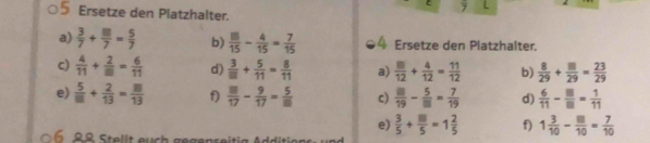 Ersetze den Platzhalter. 
a)  3/7 + 111/7 = 5/7  b)  15/15 - 4/15 = 7/15  Ersetze den Platzhalter. 
c)  4/11 + 2/81 = 6/11  d)  3/111 + 5/11 = 8/11  a)  □ /12 + 4/12 = 11/12  b)  8/29 + 18/29 = 23/29 
e)  5/111 + 2/13 = 11/13  f)  81/17 - 9/17 = 5/81  c)  □ /19 - 5/□  = 7/19  d)  6/11 - 8/8 = 1/11 
e)  3/5 + m/5 =1 2/5  f) 1 3/10 - □ /10 = 7/10 
8 8 Stellt euch gegenseitig Addition