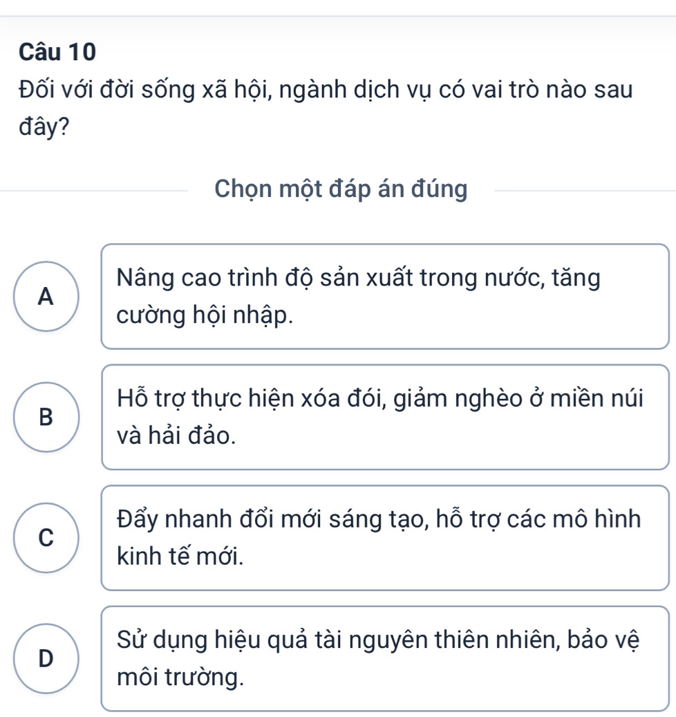 Đối với đời sống xã hội, ngành dịch vụ có vai trò nào sau
đây?
Chọn một đáp án đúng
Nâng cao trình độ sản xuất trong nước, tăng
A
cường hội nhập.
Hỗ trợ thực hiện xóa đói, giảm nghèo ở miền núi
B
và hải đảo.
Đẩy nhanh đổi mới sáng tạo, hỗ trợ các mô hình
C
kinh tế mới.
Sử dụng hiệu quả tài nguyên thiên nhiên, bảo vệ
D
môi trường.