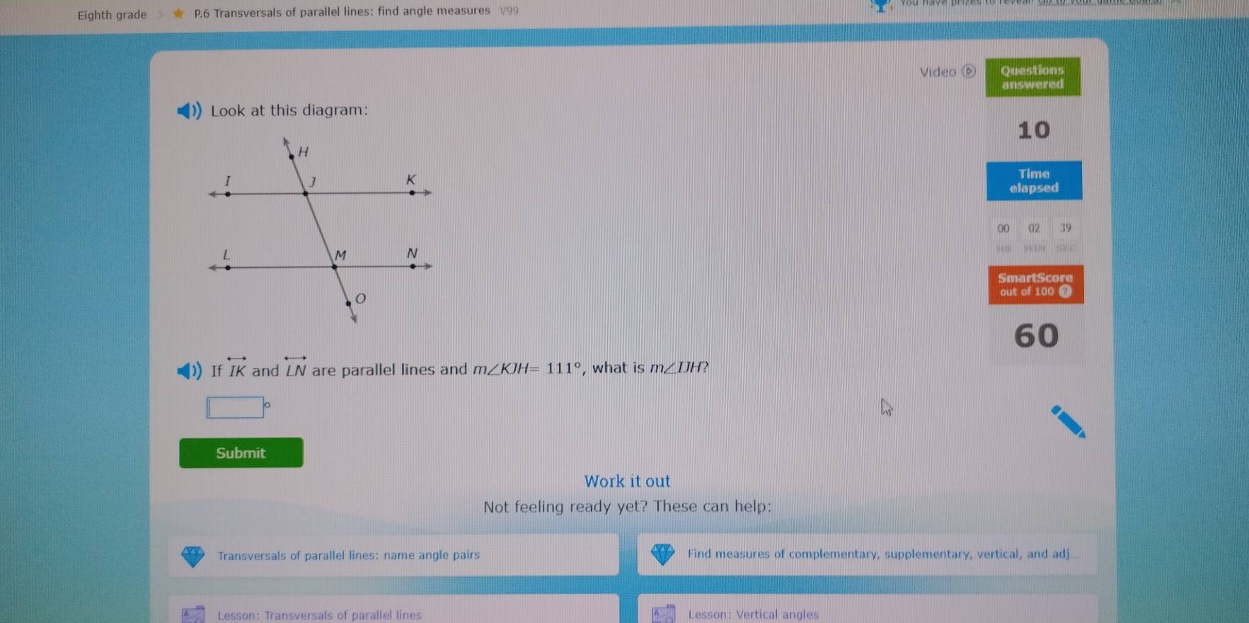 Eighth grade P.6 Transversals of parallel lines: find angle measures V99 
Video Questions 
answered 
Look at this diagram:
10
Time 
elapsed 
00 02 39 
*7162 
SmartScore 
out of 100 0
60
) If overleftrightarrow IK and overleftrightarrow LN are parallel lines and m∠ KJH=111° , what is m∠ IJH?
□°
Submit 
Work it out 
Not feeling ready yet? These can help: 
Transversals of parallel lines: name angle pairs Find measures of complementary, supplementary, vertical, and adj
Lesson: Transversals of parallel lines Lesson: Vertical angles