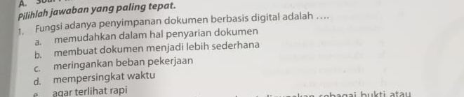 3D
Pilihlah jawaban yang paling tepat.
1. Fungsi adanya penyimpanan dokumen berbasis digital adalah ….
a. memudahkan dalam hal penyarian dokumen
b. membuat dokumen menjadi lebih sederhana
c. meringankan beban pekerjaan
d. mempersingkat waktu
e agar terlihat rapi