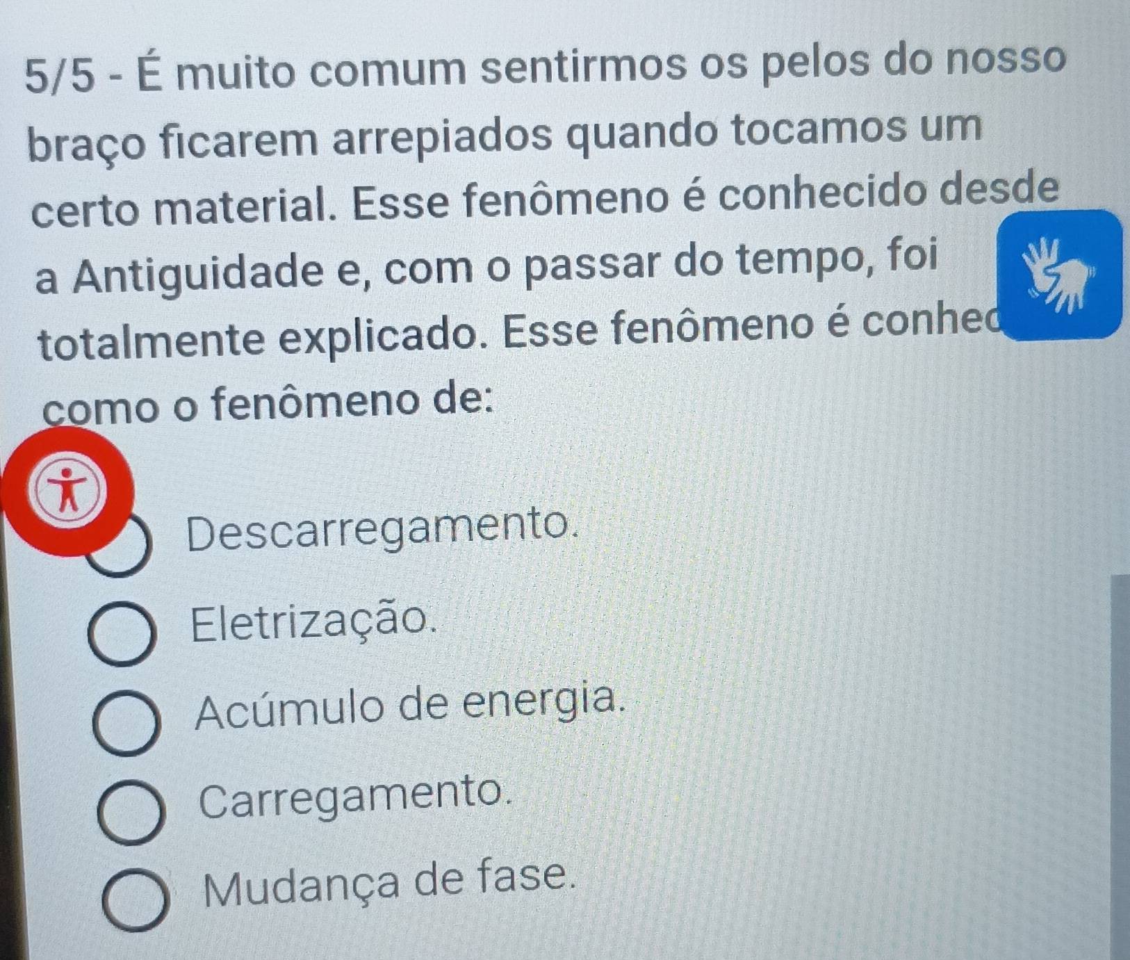 5/5 - É muito comum sentirmos os pelos do nosso
braço ficarem arrepiados quando tocamos um
certo material. Esse fenômeno é conhecido desde
a Antiguidade e, com o passar do tempo, foi
totalmente explicado. Esse fenômeno é conhed
como o fenômeno de:
Descarregamento.
Eletrização.
Acúmulo de energia.
Carregamento.
Mudança de fase.