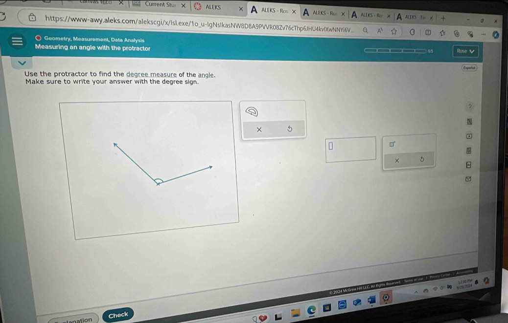 Current Stu ALEKS × ALEKS - Ros × ALEKS - Ros ALIKS - Ro ALEKS 
Tin 
https://www-awy.aleks.com/alekscgi/x/lsl.exe/1o_u-lgNsIkasNW8D8A9PVVR08Zv76cThp6JHU4kvlXwNNYi6V C 
Geometry, Measurement, Data Analysis 
Measuring an angle with the protractor a5 Rose 
Espeñial 
Use the protractor to find the degree measure of the angle. 
Make sure to write your answer with the degree sign. 
× 5 
□ 
× 5 
© 2024 M 
anation Check
