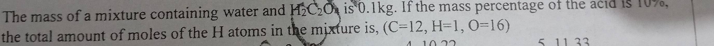 The mass of a mixture containing water and H_2C_2O_4 is0 .1kg. If the mass percentage of the acid is 10%, 
the total amount of moles of the H atoms in the mixture is, (C=12, H=1,O=16)
5 11 33